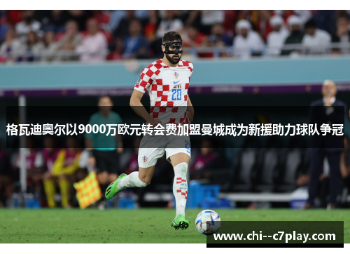 格瓦迪奥尔以9000万欧元转会费加盟曼城成为新援助力球队争冠
