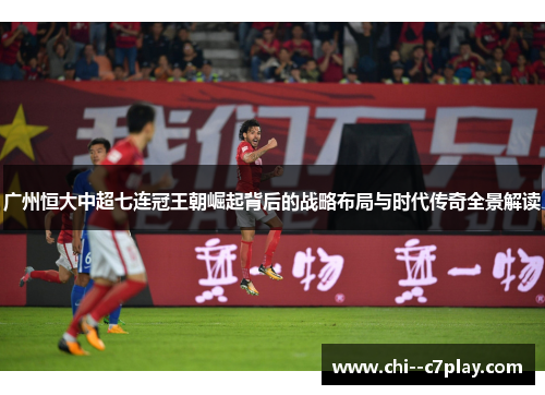 广州恒大中超七连冠王朝崛起背后的战略布局与时代传奇全景解读