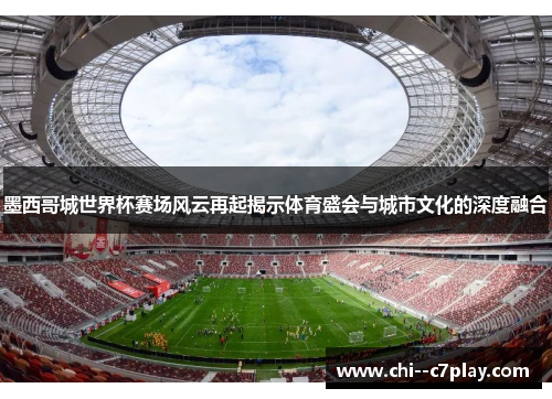 墨西哥城世界杯赛场风云再起揭示体育盛会与城市文化的深度融合